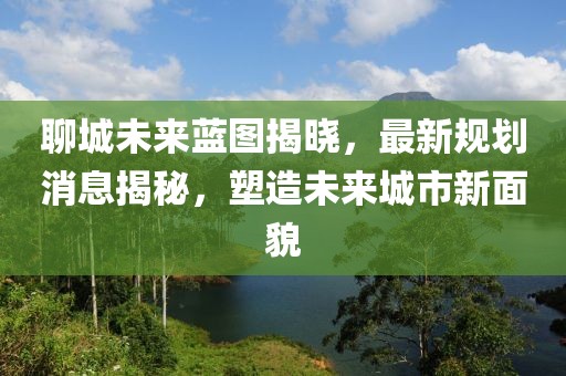 聊城未來(lái)藍(lán)圖揭曉，最新規(guī)劃消息揭秘，塑造未來(lái)城市新面貌
