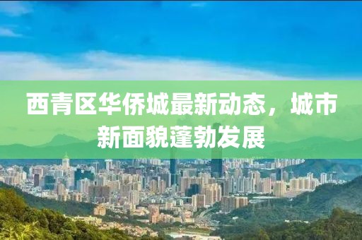 西青區(qū)華僑城最新動態(tài)，城市新面貌蓬勃發(fā)展