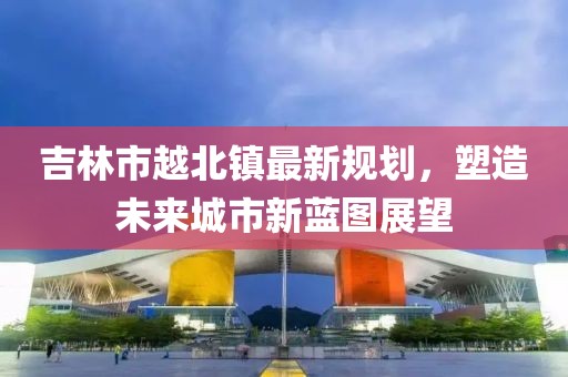吉林市越北鎮(zhèn)最新規(guī)劃，塑造未來城市新藍(lán)圖展望