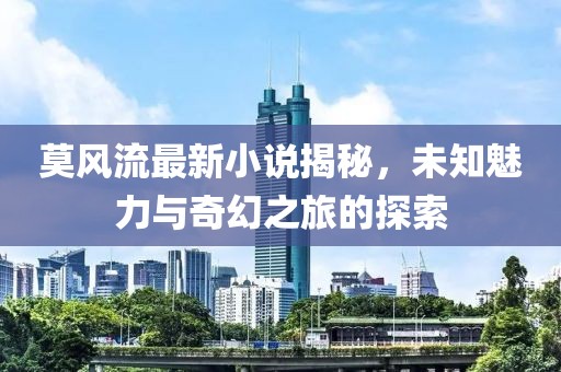 莫風(fēng)流最新小說揭秘，未知魅力與奇幻之旅的探索