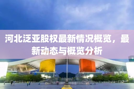 河北泛亞股權(quán)最新情況概覽，最新動態(tài)與概覽分析