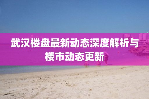 武漢樓盤最新動態(tài)深度解析與樓市動態(tài)更新