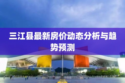 三江縣最新房?jī)r(jià)動(dòng)態(tài)分析與趨勢(shì)預(yù)測(cè)