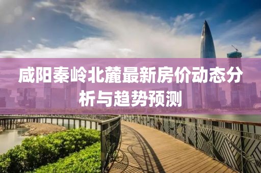 咸陽秦嶺北麓最新房?jī)r(jià)動(dòng)態(tài)分析與趨勢(shì)預(yù)測(cè)