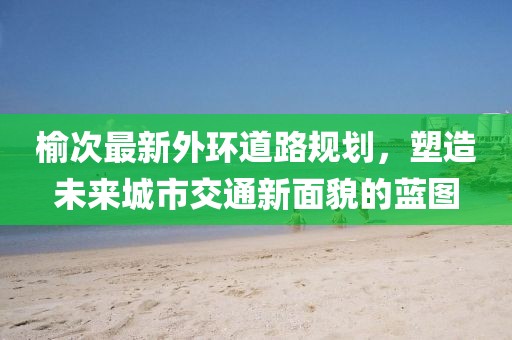 榆次最新外環(huán)道路規(guī)劃，塑造未來城市交通新面貌的藍(lán)圖