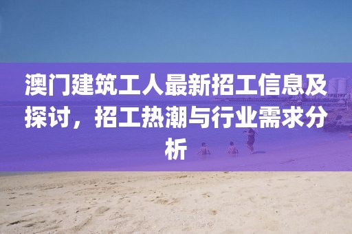 澳門建筑工人最新招工信息及探討，招工熱潮與行業(yè)需求分析