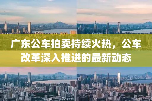 廣東公車拍賣持續(xù)火熱，公車改革深入推進(jìn)的最新動態(tài)