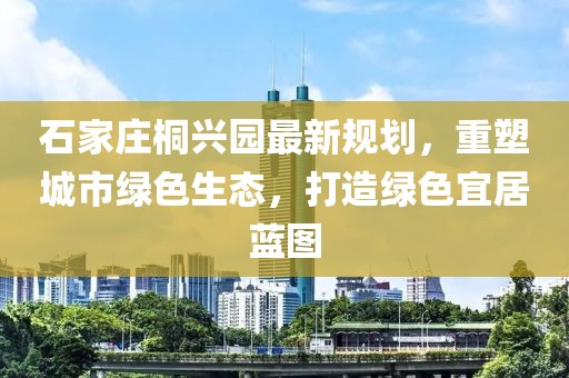 石家莊桐興園最新規(guī)劃，重塑城市綠色生態(tài)，打造綠色宜居藍(lán)圖