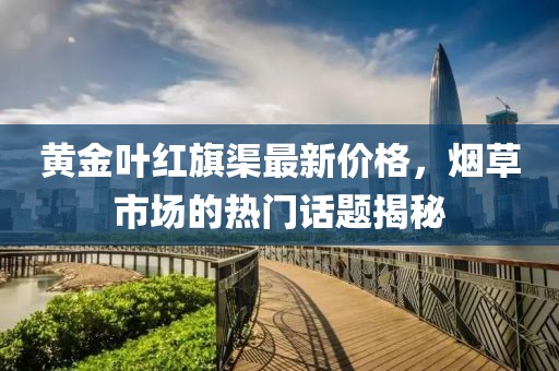 黃金葉紅旗渠最新價(jià)格，煙草市場(chǎng)的熱門話題揭秘