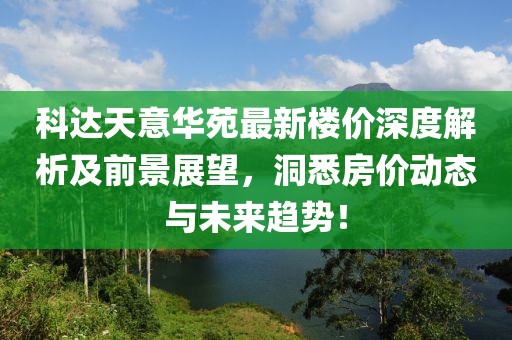 科達天意華苑最新樓價深度解析及前景展望，洞悉房價動態(tài)與未來趨勢！
