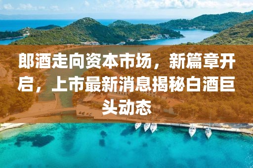郎酒走向資本市場(chǎng)，新篇章開啟，上市最新消息揭秘白酒巨頭動(dòng)態(tài)