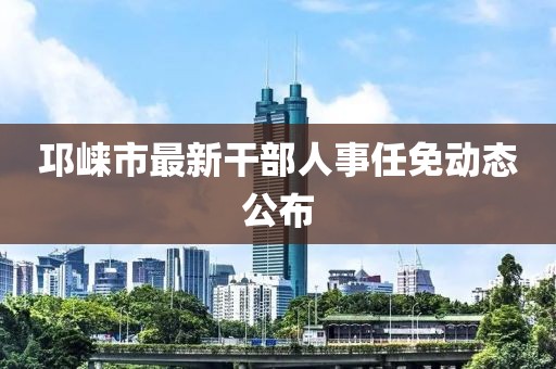 邛崍市最新干部人事任免動(dòng)態(tài)公布