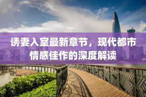 誘妻入室最新章節(jié)，現(xiàn)代都市情感佳作的深度解讀