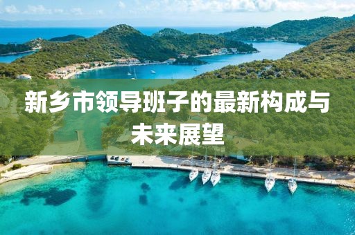 新鄉(xiāng)市領(lǐng)導(dǎo)班子的最新構(gòu)成與未來展望
