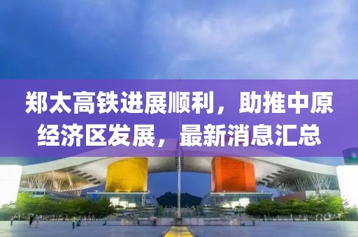 鄭太高鐵進展順利，助推中原經濟區(qū)發(fā)展，最新消息匯總
