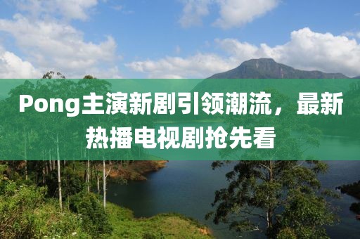 Pong主演新劇引領(lǐng)潮流，最新熱播電視劇搶先看