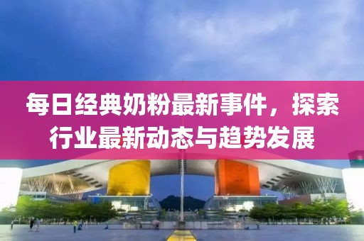 每日經(jīng)典奶粉最新事件，探索行業(yè)最新動態(tài)與趨勢發(fā)展
