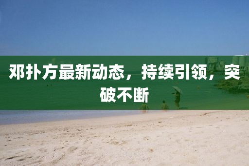 鄧撲方最新動態(tài)，持續(xù)引領，突破不斷