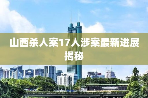 山西殺人案17人涉案最新進展揭秘