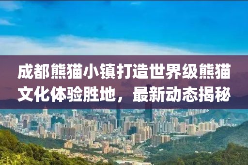 成都熊貓小鎮(zhèn)打造世界級熊貓文化體驗勝地，最新動態(tài)揭秘