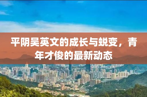 平陰吳英文的成長與蛻變，青年才俊的最新動態(tài)