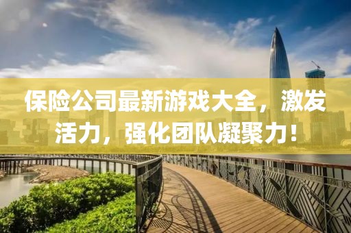 保險(xiǎn)公司最新游戲大全，激發(fā)活力，強(qiáng)化團(tuán)隊(duì)凝聚力！