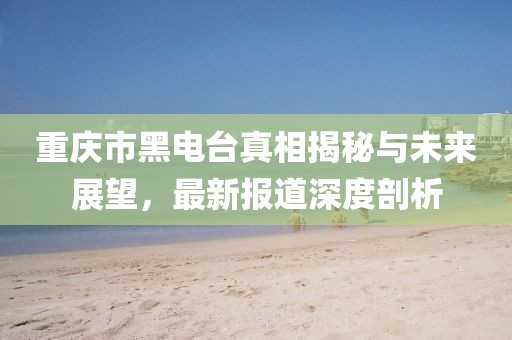 重慶市黑電臺(tái)真相揭秘與未來展望，最新報(bào)道深度剖析
