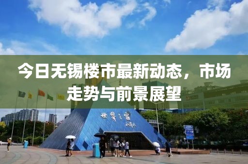 今日無錫樓市最新動態(tài)，市場走勢與前景展望