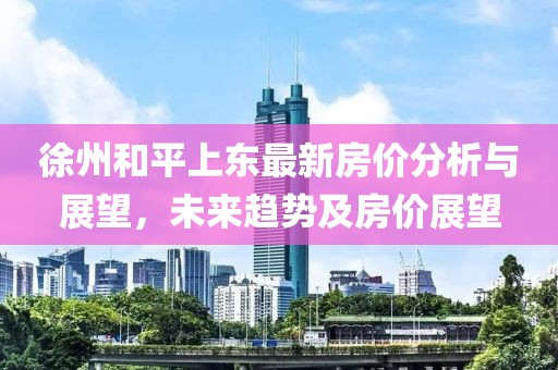 徐州和平上東最新房?jī)r(jià)分析與展望，未來趨勢(shì)及房?jī)r(jià)展望