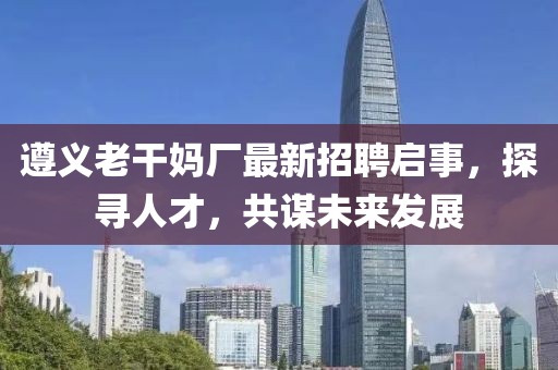 遵義老干媽廠最新招聘啟事，探尋人才，共謀未來發(fā)展
