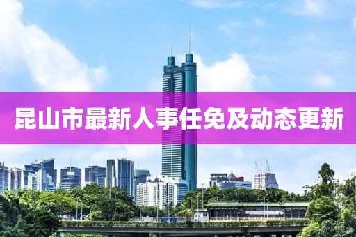 昆山市最新人事任免及動態(tài)更新