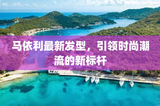 馬依利最新發(fā)型，引領(lǐng)時(shí)尚潮流的新標(biāo)桿