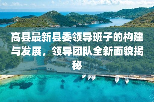 高縣最新縣委領(lǐng)導(dǎo)班子的構(gòu)建與發(fā)展，領(lǐng)導(dǎo)團(tuán)隊(duì)全新面貌揭秘