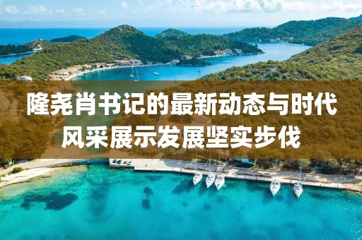 隆堯肖書記的最新動(dòng)態(tài)與時(shí)代風(fēng)采展示發(fā)展堅(jiān)實(shí)步伐