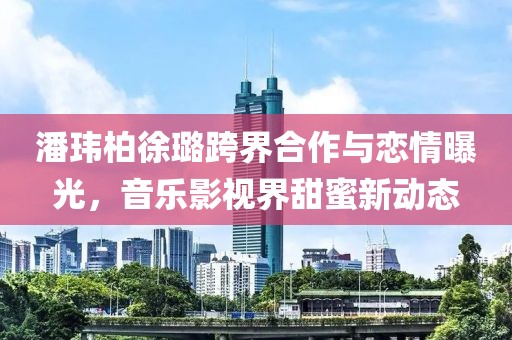潘瑋柏徐璐跨界合作與戀情曝光，音樂影視界甜蜜新動態(tài)