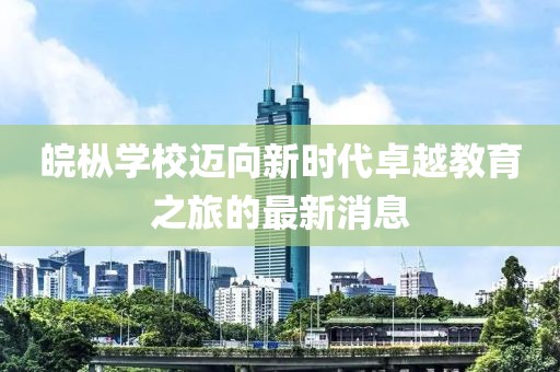 皖樅學(xué)校邁向新時(shí)代卓越教育之旅的最新消息