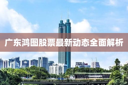 廣東鴻圖股票最新動態(tài)全面解析