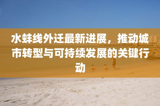 水蚌線外遷最新進展，推動城市轉(zhuǎn)型與可持續(xù)發(fā)展的關(guān)鍵行動