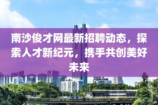 南沙俊才網(wǎng)最新招聘動態(tài)，探索人才新紀元，攜手共創(chuàng)美好未來