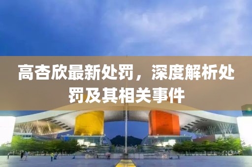 高杏欣最新處罰，深度解析處罰及其相關(guān)事件