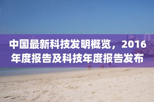 中國最新科技發(fā)明概覽，2016年度報告及科技年度報告發(fā)布