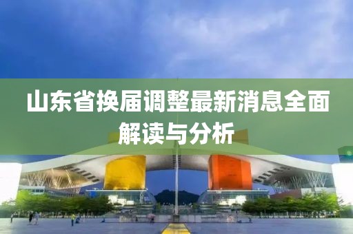 山東省換屆調(diào)整最新消息全面解讀與分析