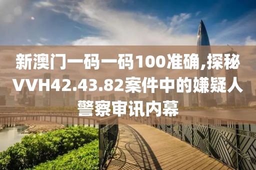 新澳門一碼一碼100準(zhǔn)確,探秘VVH42.43.82案件中的嫌疑人警察審訊內(nèi)幕