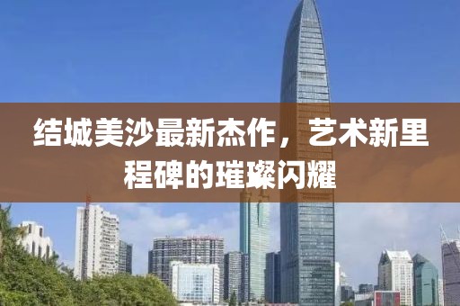 結(jié)城美沙最新杰作，藝術(shù)新里程碑的璀璨閃耀