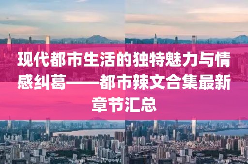 現(xiàn)代都市生活的獨特魅力與情感糾葛——都市辣文合集最新章節(jié)匯總