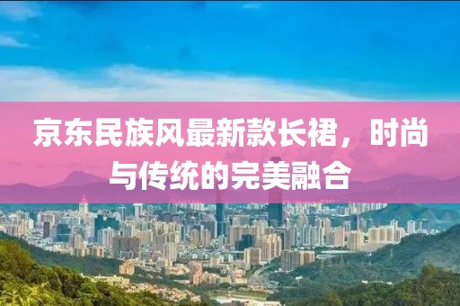 京東民族風(fēng)最新款長裙，時(shí)尚與傳統(tǒng)的完美融合