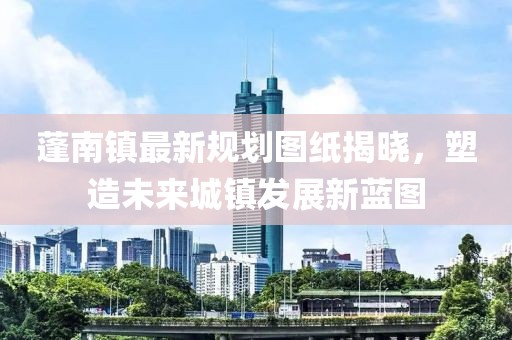 蓬南鎮(zhèn)最新規(guī)劃圖紙揭曉，塑造未來城鎮(zhèn)發(fā)展新藍(lán)圖