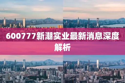 600777新潮實(shí)業(yè)最新消息深度解析