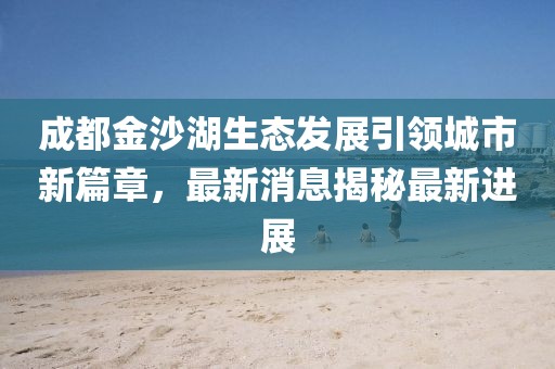成都金沙湖生態(tài)發(fā)展引領(lǐng)城市新篇章，最新消息揭秘最新進(jìn)展