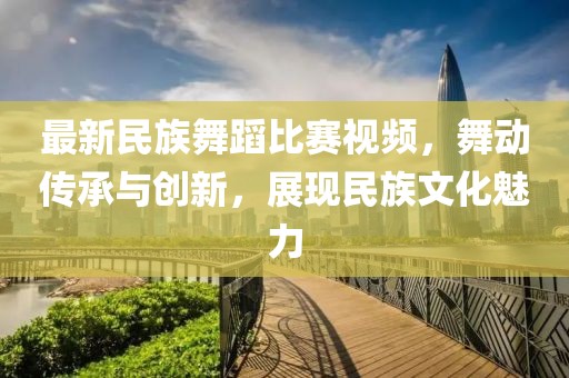 最新民族舞蹈比賽視頻，舞動(dòng)傳承與創(chuàng)新，展現(xiàn)民族文化魅力